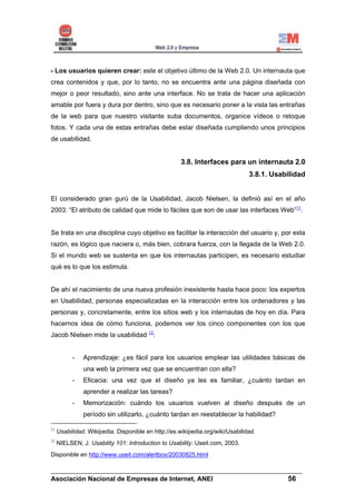 - Los usuarios quieren crear: este el objetivo último de la Web 2.0. Un internauta que
crea contenidos y que, por lo tanto, no se encuentra ante una página diseñada con
mejor o peor resultado, sino ante una interface. No se trata de hacer una aplicación
amable por fuera y dura por dentro, sino que es necesario poner a la vista las entrañas
de la web para que nuestro visitante suba documentos, organice vídeos o retoque
fotos. Y cada una de estas entrañas debe estar diseñada cumpliendo unos principios
de usabilidad.


                                                    3.8. Interfaces para un internauta 2.0
                                                                               3.8.1. Usabilidad


El considerado gran gurú de la Usabilidad, Jacob Nielsen, la definió así en el año
2003: “El atributo de calidad que mide lo fáciles que son de usar las interfaces Web”11.


Se trata en una disciplina cuyo objetivo es facilitar la interacción del usuario y, por esta
razón, es lógico que naciera o, más bien, cobrara fuerza, con la llegada de la Web 2.0.
Si el mundo web se sustenta en que los internautas participen, es necesario estudiar
qué es lo que los estimula.


De ahí el nacimiento de una nueva profesión inexistente hasta hace poco: los expertos
en Usabilidad, personas especializadas en la interacción entre los ordenadores y las
personas y, concretamente, entre los sitios web y los internautas de hoy en día. Para
hacernos idea de cómo funciona, podemos ver los cinco componentes con los que
Jacob Nielsen mide la usabilidad 12:


           -   Aprendizaje: ¿es fácil para los usuarios emplear las utilidades básicas de
               una web la primera vez que se encuentran con ella?
           -   Eficacia: una vez que el diseño ya les es familiar, ¿cuánto tardan en
               aprender a realizar las tareas?
           -   Memorización: cuándo los usuarios vuelven al diseño después de un
               período sin utilizarlo, ¿cuánto tardan en reestablecer la habilidad?

11
     Usabilidad. Wikipedia. Disponible en http://es.wikipedia.org/wiki/Usabilidad
12
     NIELSEN, J. Usability 101: Introduction to Usability. Useit.com, 2003.
Disponible en http://www.useit.com/alertbox/20030825.html

______________________________________________________________________
Asociación Nacional de Empresas de Internet, ANEI                 56
 