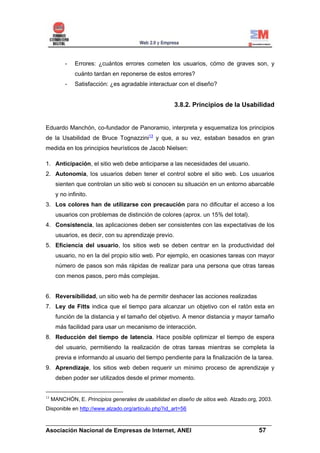 -   Errores: ¿cuántos errores cometen los usuarios, cómo de graves son, y
              cuánto tardan en reponerse de estos errores?
          -   Satisfacción: ¿es agradable interactuar con el diseño?


                                                       3.8.2. Principios de la Usabilidad


Eduardo Manchón, co-fundador de Panoramio, interpreta y esquematiza los principios
de la Usabilidad de Bruce Tognazzini13 y que, a su vez, estaban basados en gran
medida en los principios heurísticos de Jacob Nielsen:

1. Anticipación, el sitio web debe anticiparse a las necesidades del usuario.
2. Autonomía, los usuarios deben tener el control sobre el sitio web. Los usuarios
      sienten que controlan un sitio web si conocen su situación en un entorno abarcable
      y no infinito.
3. Los colores han de utilizarse con precaución para no dificultar el acceso a los
      usuarios con problemas de distinción de colores (aprox. un 15% del total).
4. Consistencia, las aplicaciones deben ser consistentes con las expectativas de los
      usuarios, es decir, con su aprendizaje previo.
5. Eficiencia del usuario, los sitios web se deben centrar en la productividad del
      usuario, no en la del propio sitio web. Por ejemplo, en ocasiones tareas con mayor
      número de pasos son más rápidas de realizar para una persona que otras tareas
      con menos pasos, pero más complejas.


6. Reversibilidad, un sitio web ha de permitir deshacer las acciones realizadas
7. Ley de Fitts indica que el tiempo para alcanzar un objetivo con el ratón esta en
      función de la distancia y el tamaño del objetivo. A menor distancia y mayor tamaño
      más facilidad para usar un mecanismo de interacción.
8. Reducción del tiempo de latencia. Hace posible optimizar el tiempo de espera
      del usuario, permitiendo la realización de otras tareas mientras se completa la
      previa e informando al usuario del tiempo pendiente para la finalización de la tarea.
9. Aprendizaje, los sitios web deben requerir un mínimo proceso de aprendizaje y
      deben poder ser utilizados desde el primer momento.


13
     MANCHÓN, E. Principios generales de usabilidad en diseño de sitios web. Alzado.org, 2003.
Disponible en http://www.alzado.org/articulo.php?id_art=56

______________________________________________________________________
Asociación Nacional de Empresas de Internet, ANEI                 57
 