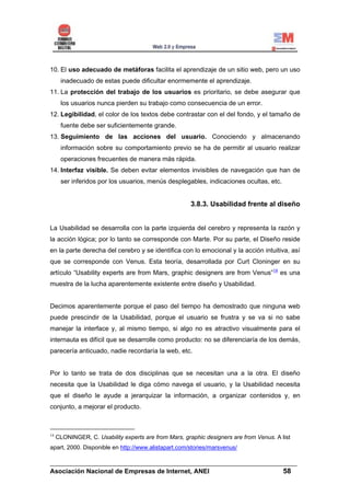 10. El uso adecuado de metáforas facilita el aprendizaje de un sitio web, pero un uso
      inadecuado de estas puede dificultar enormemente el aprendizaje.
11. La protección del trabajo de los usuarios es prioritario, se debe asegurar que
      los usuarios nunca pierden su trabajo como consecuencia de un error.
12. Legibilidad, el color de los textos debe contrastar con el del fondo, y el tamaño de
      fuente debe ser suficientemente grande.
13. Seguimiento de las acciones del usuario. Conociendo y almacenando
      información sobre su comportamiento previo se ha de permitir al usuario realizar
      operaciones frecuentes de manera más rápida.
14. Interfaz visible. Se deben evitar elementos invisibles de navegación que han de
      ser inferidos por los usuarios, menús desplegables, indicaciones ocultas, etc.


                                                       3.8.3. Usabilidad frente al diseño


La Usabilidad se desarrolla con la parte izquierda del cerebro y representa la razón y
la acción lógica; por lo tanto se corresponde con Marte. Por su parte, el Diseño reside
en la parte derecha del cerebro y se identifica con lo emocional y la acción intuitiva, así
que se corresponde con Venus. Esta teoría, desarrollada por Curt Cloninger en su
artículo “Usability experts are from Mars, graphic designers are from Venus”14 es una
muestra de la lucha aparentemente existente entre diseño y Usabilidad.


Decimos aparentemente porque el paso del tiempo ha demostrado que ninguna web
puede prescindir de la Usabilidad, porque el usuario se frustra y se va si no sabe
manejar la interface y, al mismo tiempo, si algo no es atractivo visualmente para el
internauta es difícil que se desarrolle como producto: no se diferenciaría de los demás,
parecería anticuado, nadie recordaría la web, etc.


Por lo tanto se trata de dos disciplinas que se necesitan una a la otra. El diseño
necesita que la Usabilidad le diga cómo navega el usuario, y la Usabilidad necesita
que el diseño le ayude a jerarquizar la información, a organizar contenidos y, en
conjunto, a mejorar el producto.



14
     CLONINGER, C. Usability experts are from Mars, graphic designers are from Venus. A list
apart, 2000. Disponible en http://www.alistapart.com/stories/marsvenus/

______________________________________________________________________
Asociación Nacional de Empresas de Internet, ANEI                 58
 