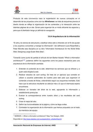 Producto de esta convivencia nace la implantación de nuevos conceptos en el
desarrollo de los proyectos como son los Wireframes: se trata de esquemas previos al
diseño donde se refleja la organización de los contenidos y la interacción entre las
distintas páginas de un site. Sirven para organizar de un modo eficiente los espacios y
para que el diseñador tenga ya definida la navegación.


                                                  3.8.4 Arquitectura de la información


“El arte y la ciencia de estructurar y clasificar sitios web e intranets con el fin de ayudar
a los usuarios a encontrar y manejar la información”. Así definieron Louis Rosenfield y
Peter Morville esta disciplina en su libro “Information Architecture for the World Wide
Web: Designing Large-Scale Web Sites”.


Tomando como punto de partida el artículo de Iain Barker titulado “What is information
architecture?”15, podemos definir los siguientes como los pasos necesarios para una
arquitectura de la información acertada:


      1. Entender el contenido de la web, determinar los servicios que se ofrecen y a
          quién está dirigida la web.
      2. Realizar estudios de card sorting. Se trata de un ejercicio que consiste en
          utilizar a usuarios potenciales de nuestra para web para que organicen el
          contenido a través de fichas, ordenándolo según sus esquemas mentales. Esto
          hace que la estructura resultante se adecúe más a lo que el internauta espera
          encontrarse.
      3. Elaborar un borrador del árbol de la web, agrupando la información y
          estableciendo jerarquías.
      4. Evaluar la correspondencia entre nuestro árbol y los resultados del card
          sorting.
      5. Crear el mapa del sitio.
      6. Definir las funcionalidades de la página y cómo se llega a ellas.
      7. Contrastar la organización de la información que hemos propuesto con el resto
          de miembros del equipo.

15
     BARKER, I. What is information architecture? Step Two Designs, 2005.
Disponible en http://www.steptwo.com.au/papers/kmc_whatisinfoarch/

______________________________________________________________________
Asociación Nacional de Empresas de Internet, ANEI                 59
 
