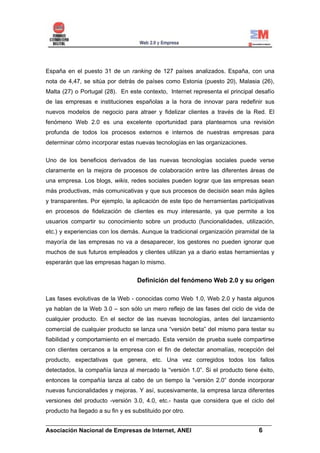 España en el puesto 31 de un ranking de 127 países analizados. España, con una
nota de 4,47, se sitúa por detrás de países como Estonia (puesto 20), Malasia (26),
Malta (27) o Portugal (28). En este contexto, Internet representa el principal desafío
de las empresas e instituciones españolas a la hora de innovar para redefinir sus
nuevos modelos de negocio para atraer y fidelizar clientes a través de la Red. El
fenómeno Web 2.0 es una excelente oportunidad para plantearnos una revisión
profunda de todos los procesos externos e internos de nuestras empresas para
determinar cómo incorporar estas nuevas tecnologías en las organizaciones.


Uno de los beneficios derivados de las nuevas tecnologías sociales puede verse
claramente en la mejora de procesos de colaboración entre las diferentes áreas de
una empresa. Los blogs, wikis, redes sociales pueden lograr que las empresas sean
más productivas, más comunicativas y que sus procesos de decisión sean más ágiles
y transparentes. Por ejemplo, la aplicación de este tipo de herramientas participativas
en procesos de fidelización de clientes es muy interesante, ya que permite a los
usuarios compartir su conocimiento sobre un producto (funcionalidades, utilización,
etc.) y experiencias con los demás. Aunque la tradicional organización piramidal de la
mayoría de las empresas no va a desaparecer, los gestores no pueden ignorar que
muchos de sus futuros empleados y clientes utilizan ya a diario estas herramientas y
esperarán que las empresas hagan lo mismo.


                                    Definición del fenómeno Web 2.0 y su origen

Las fases evolutivas de la Web - conocidas como Web 1.0, Web 2.0 y hasta algunos
ya hablan de la Web 3.0 – son sólo un mero reflejo de las fases del ciclo de vida de
cualquier producto. En el sector de las nuevas tecnologías, antes del lanzamiento
comercial de cualquier producto se lanza una “versión beta” del mismo para testar su
fiabilidad y comportamiento en el mercado. Esta versión de prueba suele compartirse
con clientes cercanos a la empresa con el fin de detectar anomalías, recepción del
producto, expectativas que genera, etc. Una vez corregidos todos los fallos
detectados, la compañía lanza al mercado la “versión 1.0”. Si el producto tiene éxito,
entonces la compañía lanza al cabo de un tiempo la “versión 2.0” donde incorporar
nuevas funcionalidades y mejoras. Y así, sucesivamente, la empresa lanza diferentes
versiones del producto -versión 3.0, 4.0, etc.- hasta que considera que el ciclo del
producto ha llegado a su fin y es substituido por otro.

______________________________________________________________________
Asociación Nacional de Empresas de Internet, ANEI                 6
 
