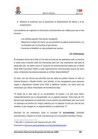 8. Elaborar el wireframe que le pasaremos al departamento de diseño y al de
          programación.


Los beneficios de organizar la información correctamente son vitales para que el site
funcione:


          - Los clientes pasarán más tiempo navegando
          - Mejorará la imagen de marca, ya que percibirán la página positivamente y no
            se frustrarán por no encontrar lo que buscan.
          - Aumenta su fidelidad, es más probable que vuelvan.


                                                                       3.9. Estándares

El verdadero triunfo de la Web 2.0 ha sido el triunfo de los estándares web, un término
a veces poco conocido entre los internautas pero con una importancia vital para el
desarrollo web. Se define como el “conjunto de recomendaciones dadas por el World
Wide Web Consortium (W3C) y otras organizaciones internacionales acerca de cómo
crear e interpretar documentos basados en el Web” (Alexis Bellido)16.


Es decir, son las normas que permiten que las webs se puedan visionar no sólo en
Internet Explorer o Mozilla Firefox, sino también en los navegadores para personas
ciegas o dispositivos móviles como PDA o teléfonos móviles, así como para los
internautas que utilizan velocidades de transferencia baja.


“El poder de la web está en su universalidad. El acceso a la web para todos,
independientemente de su discapacidad, es un aspecto esencial.” Esta frase de Tim
Berners-Lee representa a la perfección lo que suponen los estándares web: que la red
no suponga una brecha con ningún colectivo por no disponer al cien por cien de sus
sentidos, ni por navegar en un soporte distinto a un plasma de 17”.


Derivado de los estándares nació el concepto de accesibilidad, orientado
precisamente a integrar en la web a las personas con minusvalías mentales o físicas.


16
     BELLIDO, A. Estándares web. Maestros del web, 2004.
Disponible en http://www.maestrosdelweb.com/editorial/estandaresweb/

______________________________________________________________________
Asociación Nacional de Empresas de Internet, ANEI                 60
 