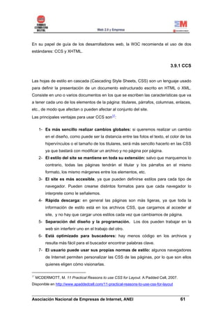 En su papel de guía de los desarrolladores web, la W3C recomienda el uso de dos
estándares: CCS y XHTML.


                                                                                 3.9.1 CCS


Las hojas de estilo en cascada (Cascading Style Sheets, CSS) son un lenguaje usado
para definir la presentación de un documento estructurado escrito en HTML o XML.
Consiste en uno o varios documentos en los que se escriben las características que va
a tener cada uno de los elementos de la página: titulares, párrafos, columnas, enlaces,
etc., de modo que afectan o pueden afectar al conjunto del site.
Las principales ventajas para usar CCS son17:

      1- Es más sencillo realizar cambios globales: si queremos realizar un cambio
          en el diseño, como puede ser la distancia entre las fotos el texto, el color de los
          hipervínculos o el tamaño de los titulares, será más sencillo hacerlo en las CSS
          ya que bastará con modificar un archivo y no página por página.
      2- El estilo del site se mantiene en toda su extensión: salvo que marquemos lo
          contrario, todas las páginas tendrán el titular y los párrafos en el mismo
          formato, los mismo márgenes entre los elementos, etc.
      3- El site es más accesible, ya que pueden definirse estilos para cada tipo de
          navegador. Pueden crearse distintos formatos para que cada navegador lo
          interprete como le señalemos.
      4- Rápida descarga: en general las páginas son más ligeras, ya que toda la
          información de estilo está en los archivos CSS, que cargamos al acceder al
          site, y no hay que cargar unos estilos cada vez que cambiamos de página.
      5- Separación del diseño y la programación. Los dos pueden trabajar en la
          web sin interferir uno en el trabajo del otro.
      6- Está optimizado para buscadores: hay menos código en los archivos y
          resulta más fácil para el buscador encontrar palabras clave.
      7- El usuario puede usar sus propias normas de estilo: algunos navegadores
          de Internet permiten personalizar las CSS de las páginas, por lo que son ellos
          quienes eligen cómo visionarlas.

17
     MCDERMOTT, M. 11 Practical Reasons to use CSS for Layout. A Padded Cell, 2007.
Disponible en http://www.apaddedcell.com/11-practical-reasons-to-use-css-for-layout

______________________________________________________________________
Asociación Nacional de Empresas de Internet, ANEI                 61
 