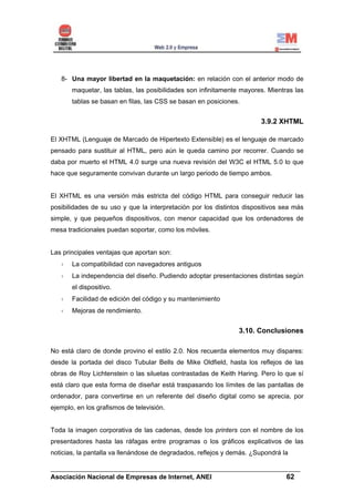 8- Una mayor libertad en la maquetación: en relación con el anterior modo de
       maquetar, las tablas, las posibilidades son infinitamente mayores. Mientras las
       tablas se basan en filas, las CSS se basan en posiciones.


                                                                       3.9.2 XHTML

El XHTML (Lenguaje de Marcado de Hipertexto Extensible) es el lenguaje de marcado
pensado para sustituir al HTML, pero aún le queda camino por recorrer. Cuando se
daba por muerto el HTML 4.0 surge una nueva revisión del W3C el HTML 5.0 lo que
hace que seguramente convivan durante un largo periodo de tiempo ambos.


El XHTML es una versión más estricta del código HTML para conseguir reducir las
posibilidades de su uso y que la interpretación por los distintos dispositivos sea más
simple, y que pequeños dispositivos, con menor capacidad que los ordenadores de
mesa tradicionales puedan soportar, como los móviles.


Las principales ventajas que aportan son:
       La compatibilidad con navegadores antiguos
       La independencia del diseño. Pudiendo adoptar presentaciones distintas según
       el dispositivo.
       Facilidad de edición del código y su mantenimiento
       Mejoras de rendimiento.


                                                                3.10. Conclusiones

No está claro de donde provino el estilo 2.0. Nos recuerda elementos muy dispares:
desde la portada del disco Tubular Bells de Mike Oldfield, hasta los reflejos de las
obras de Roy Lichtenstein o las siluetas contrastadas de Keith Haring. Pero lo que sí
está claro que esta forma de diseñar está traspasando los límites de las pantallas de
ordenador, para convertirse en un referente del diseño digital como se aprecia, por
ejemplo, en los grafismos de televisión.


Toda la imagen corporativa de las cadenas, desde los printers con el nombre de los
presentadores hasta las ráfagas entre programas o los gráficos explicativos de las
noticias, la pantalla va llenándose de degradados, reflejos y demás. ¿Supondrá la

______________________________________________________________________
Asociación Nacional de Empresas de Internet, ANEI                 62
 