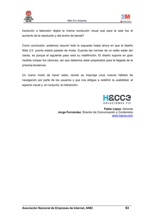 transición a televisión digital la misma revolución visual que para la web fue el
aumento de la resolución y del ancho de banda?


Como conclusión, podemos resumir todo lo expuesto hasta ahora en que el diseño
Web 2.0 pronto estará pasado de moda. Cuando las normas de un estilo están tan
claras, es porque el siguiente paso será su redefinición. El diseño supone en gran
medida romper los cánones, así que debemos estar preparados para la llegada de la
próxima tendencia.


Un nuevo modo de hacer webs, donde se imponga unos nuevos hábitos de
navegación por parte de los usuarios y que nos obligue a redefinir la usabilidad, el
aspecto visual y, en conjunto, la interacción.




                                                             Pablo López. Gerente
                             Jorge Fernández. Director de Comunicación y Contenidos
                                                                    www.hacce.com




______________________________________________________________________
Asociación Nacional de Empresas de Internet, ANEI                 63
 
