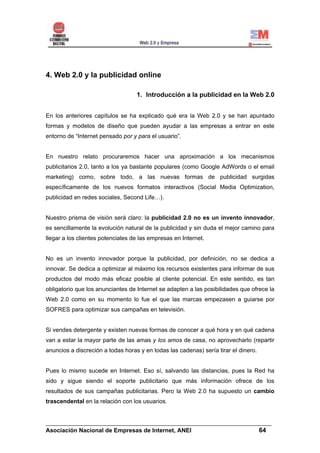 4. Web 2.0 y la publicidad online

                                   1. Introducción a la publicidad en la Web 2.0


En los anteriores capítulos se ha explicado qué era la Web 2.0 y se han apuntado
formas y modelos de diseño que pueden ayudar a las empresas a entrar en este
entorno de “Internet pensado por y para el usuario”.


En nuestro relato procuraremos hacer una aproximación a los mecanismos
publicitarios 2.0, tanto a los ya bastante populares (como Google AdWords o el email
marketing) como, sobre todo, a las nuevas formas de publicidad surgidas
específicamente de los nuevos formatos interactivos (Social Media Optimization,
publicidad en redes sociales, Second Life…).


Nuestro prisma de visión será claro: la publicidad 2.0 no es un invento innovador,
es sencillamente la evolución natural de la publicidad y sin duda el mejor camino para
llegar a los clientes potenciales de las empresas en Internet.


No es un invento innovador porque la publicidad, por definición, no se dedica a
innovar. Se dedica a optimizar al máximo los recursos existentes para informar de sus
productos del modo más eficaz posible al cliente potencial. En este sentido, es tan
obligatorio que los anunciantes de Internet se adapten a las posibilidades que ofrece la
Web 2.0 como en su momento lo fue el que las marcas empezasen a guiarse por
SOFRES para optimizar sus campañas en televisión.


Si vendes detergente y existen nuevas formas de conocer a qué hora y en qué cadena
van a estar la mayor parte de las amas y los amos de casa, no aprovecharlo (repartir
anuncios a discreción a todas horas y en todas las cadenas) sería tirar el dinero.


Pues lo mismo sucede en Internet. Eso sí, salvando las distancias, pues la Red ha
sido y sigue siendo el soporte publicitario que más información ofrece de los
resultados de sus campañas publicitarias. Pero la Web 2.0 ha supuesto un cambio
trascendental en la relación con los usuarios.


______________________________________________________________________
Asociación Nacional de Empresas de Internet, ANEI                 64
 