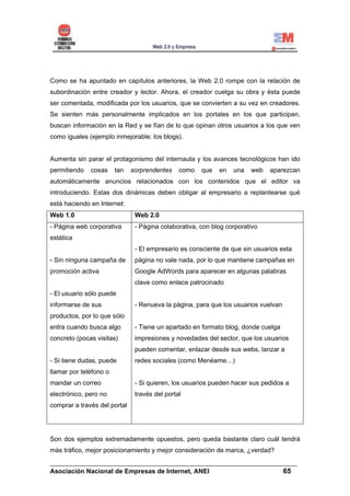 Como se ha apuntado en capítulos anteriores, la Web 2.0 rompe con la relación de
subordinación entre creador y lector. Ahora, el creador cuelga su obra y ésta puede
ser comentada, modificada por los usuarios, que se convierten a su vez en creadores.
Se sienten más personalmente implicados en los portales en los que participan,
buscan información en la Red y se fían de lo que opinan otros usuarios a los que ven
como iguales (ejemplo inmejorable: los blogs).


Aumenta sin parar el protagonismo del internauta y los avances tecnológicos han ido
permitiendo   cosas     tan   sorprendentes    como   que   en   una   web   aparezcan
automáticamente anuncios relacionados con los contenidos que el editor va
introduciendo. Estas dos dinámicas deben obligar al empresario a replantearse qué
está haciendo en Internet:
Web 1.0                        Web 2.0
- Página web corporativa       - Página colaborativa, con blog corporativo
estática
                               - El empresario es consciente de que sin usuarios esta
- Sin ninguna campaña de       página no vale nada, por lo que mantiene campañas en
promoción activa               Google AdWords para aparecer en algunas palabras
                               clave como enlace patrocinado
- El usuario sólo puede
informarse de sus              - Renueva la página, para que los usuarios vuelvan
productos, por lo que sólo
entra cuando busca algo        - Tiene un apartado en formato blog, donde cuelga
concreto (pocas visitas)       impresiones y novedades del sector, que los usuarios
                               pueden comentar, enlazar desde sus webs, lanzar a
- Si tiene dudas, puede        redes sociales (como Menéame…)
llamar por teléfono o
mandar un correo               - Si quieren, los usuarios pueden hacer sus pedidos a
electrónico, pero no           través del portal
comprar a través del portal




Son dos ejemplos extremadamente opuestos, pero queda bastante claro cuál tendrá
más tráfico, mejor posicionamiento y mejor consideración de marca, ¿verdad?
______________________________________________________________________
Asociación Nacional de Empresas de Internet, ANEI                 65
 