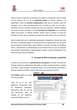 Antes de entrar al trapo con los formatos de la Web 2.0, estaría bien conocer cuáles
son los formatos “no 2.0”. Es la publicidad gráfica en Internet, agresiva y no
segmentada. Están los formatos superpuestos, estilo pop up (ventana nueva del
navegador que se abre automáticamente con el anuncio al entrar en una web) o
intersitials (anuncio a pantalla completa que dura unos segundos y retrasa la llegada
del usuario a la web que desea). Los otros formatos son integrados, es la publicidad
gráfica, tipo banner, en distintos tamaños. Ambos casos se valoran en Coste por
Impresión, es decir, que no importa si el usuario demuestra interés o no por el anuncio.


Esto no quiere decir que la publicidad superpuesta e integrada en Internet sea mala.
De hecho, la publicidad gráfica en Internet permite una segmentación que ya querría
para si cualquier soporte offline: webs temáticas, secciones concretas de periódicos
online… Simplemente, los diferenciamos de los formatos Web 2.0, que son sistemas
más recientes, segmentados y especializados en llegar a usuarios interesados en los
temas de los que vamos a hablarles.


                                      2. Concepto de Web 2.0 aplicado a publicidad


La Web 2.0 es en esencia un replanteamiento conceptual de Internet, favorecido por
diversos avances en programación. No existió un cambio puntual. No hubo un apagón
de la Web 1.0 para dar paso a la segunda versión. Fue un proceso del que empezó a
tomarse conciencia en 2005, cuando, entre otras cosas, apareció el término.


Tim O’Reilly definió así la Web
2.0 en el año 2005:


“Web    2.0   es      la   red     como
plataforma, involucrando todos
los    dispositivos        conectados.
Aplicaciones Web 2.0 son las
que    aprovechan          mejor    las
ventajas   de      esa     plataforma,
ofreciendo software como un


______________________________________________________________________
Asociación Nacional de Empresas de Internet, ANEI                 66
 