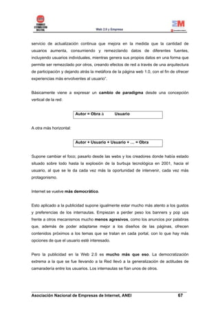 servicio de actualización continua que mejora en la medida que la cantidad de
usuarios aumenta, consumiendo y remezclando datos de diferentes fuentes,
incluyendo usuarios individuales, mientras genera sus propios datos en una forma que
permite ser remezclado por otros, creando efectos de red a través de una arquitectura
de participación y dejando atrás la metáfora de la página web 1.0, con el fin de ofrecer
experiencias más envolventes al usuario”.


Básicamente viene a expresar un cambio de paradigma desde una concepción
vertical de la red:


                         Autor = Obra         Usuario


A otra más horizontal:


                         Autor + Usuario + Usuario + … = Obra


Supone cambiar el foco; pasarlo desde las webs y los creadores donde había estado
situado sobre todo hasta la explosión de la burbuja tecnológica en 2001, hacia el
usuario, al que se le da cada vez más la oportunidad de intervenir, cada vez más
protagonismo.


Internet se vuelve más democrático.


Esto aplicado a la publicidad supone igualmente estar mucho más atento a los gustos
y preferencias de los internautas. Empiezan a perder peso los banners y pop ups
frente a otros mecanismos mucho menos agresivos, como los anuncios por palabras
que, además de poder adaptarse mejor a los diseños de las páginas, ofrecen
contenidos próximos a los temas que se tratan en cada portal, con lo que hay más
opciones de que el usuario esté interesado.


Pero la publicidad en la Web 2.0 es mucho más que eso. La democratización
extrema a la que se fue llevando a la Red llevó a la generalización de actitudes de
camaradería entre los usuarios. Los internautas se fían unos de otros.




______________________________________________________________________
Asociación Nacional de Empresas de Internet, ANEI                 67
 