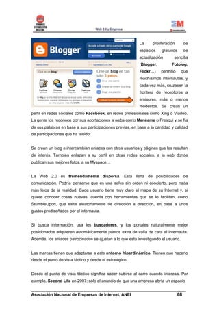 La     proliferación      de
                                                           espacios    gratuitos     de
                                                           actualización      sencilla
                                                           (Blogger,         Fotolog,
                                                           Flickr…)    permitió      que
                                                           muchísimos internautas, y
                                                           cada vez más, cruzasen la
                                                           frontera de receptores a
                                                           emisores, más o menos
                                                           modestos. Se crean un
perfil en redes sociales como Facebook, en redes profesionales como Xing o Viadeo.
La gente los reconoce por sus aportaciones a webs como Menéame o Fresqui y se fía
de sus palabras en base a sus participaciones previas, en base a la cantidad y calidad
de participaciones que ha tenido.


Se crean un blog e intercambian enlaces con otros usuarios y páginas que les resultan
de interés. También enlazan a su perfil en otras redes sociales, a la web donde
publican sus mejores fotos, a su Myspace…


La Web 2.0 es tremendamente dispersa. Está llena de posibilidades de
comunicación. Podría pensarse que es una selva sin orden ni concierto, pero nada
más lejos de la realidad. Cada usuario tiene muy claro el mapa de su Internet y, si
quiere conocer cosas nuevas, cuenta con herramientas que se lo facilitan, como
StumbleUpon, que salta aleatoriamente de dirección a dirección, en base a unos
gustos prediseñados por el internauta.


Si busca información, usa los buscadores, y los portales naturalmente mejor
posicionados adquieren automáticamente puntos extra de valía de cara al internauta.
Además, los enlaces patrocinados se ajustan a lo que está investigando el usuario.


Las marcas tienen que adaptarse a este entorno hiperdinámico. Tienen que hacerlo
desde el punto de vista táctico y desde el estratégico.


Desde el punto de vista táctico significa saber subirse al carro cuando interesa. Por
ejemplo, Second Life en 2007: sólo el anuncio de que una empresa abría un espacio

______________________________________________________________________
Asociación Nacional de Empresas de Internet, ANEI                 68
 