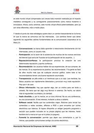 en este mundo virtual compensaba con creces toda inversión realizada por el impacto
mediático conseguido y su consiguiente posicionamiento como marca moderna e
innovadora. Ahora, como veremos, este mundo virtual ofrece potencialidades, pero ya
son otras diferentes, más a medio plazo.


Y desde el punto de vista estratégico quiere decir un cambio trascendental en la forma
en que la marca se comunica con los internautas. Los cambios tienen que darse
siguiendo los siguientes valores fundamentales de la comunicación corporativa en la
Web 2.0:


   -   Conversaciones: la marca debe aprender a relacionarse directamente con los
       internautas, como un usuario más.
   -   Participación: es la razón de la existencia de muchos de los nuevos servicios
       de Internet (qué sería de Youtube sin la participación de los usuarios…).
   -   Reputación/confianza:       la   participación   provoca   la   creación   de   una
       determinada reputación y aporta confianza.
   -   Recomendación: los usuarios hablan de sus experiencias, de sus compras, de
       las marcas. Si su experiencia es positiva, las recomendarán. Y la gente se fiará
       de ellos mucho más que de cualquier anuncio gráfico, sobre todo si los
       recomendadores tienen una buena reputación acumulada.
   -   Transparencia: se pilla antes a un mentiroso que a un cojo. Las mentiras, los
       falsos usuarios son rápidamente detectados y provocan muy mala reputación.
       Hay que ir de cara.
   -   Ofrece información: hay que aportar algo, dar un motivo para ser leído o
       visitado. No tiene que ser algo muy técnico ni extenso. De hecho, se valora
       más la regularidad, la síntesis y la claridad.
   -   Hazlo divertido: o, por lo menos, en un tono informal. No es una conferencia,
       es una conversación. Si les interesa, invitarán a otros a visitarlo.
   -   Software social: facilita que tus contenidos viajen. Botones para enviar tus
       contenidos a redes sociales, afiliarse a RSS o para enviarlos por correo
       electrónico son básicos. Si logras ofrecerles un widget (pequeño programa o
       sección que pueden incrustar en su propia página) que les interese, harán
       bandera de tu marca sin que se lo pidas (ni pagues).
   -   Fomenta la conversación: permite que dejen sus comentarios o, por lo
       menos, que puedan comunicarse contigo vía correo electrónico.

______________________________________________________________________
Asociación Nacional de Empresas de Internet, ANEI                 69
 