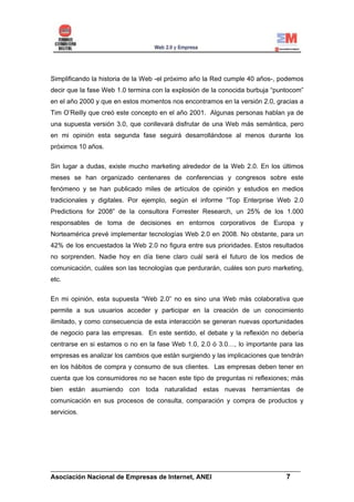 Simplificando la historia de la Web -el próximo año la Red cumple 40 años-, podemos
decir que la fase Web 1.0 termina con la explosión de la conocida burbuja “puntocom”
en el año 2000 y que en estos momentos nos encontramos en la versión 2.0, gracias a
Tim O’Reilly que creó este concepto en el año 2001. Algunas personas hablan ya de
una supuesta versión 3.0, que conllevará disfrutar de una Web más semántica, pero
en mi opinión esta segunda fase seguirá desarrollándose al menos durante los
próximos 10 años.


Sin lugar a dudas, existe mucho marketing alrededor de la Web 2.0. En los últimos
meses se han organizado centenares de conferencias y congresos sobre este
fenómeno y se han publicado miles de artículos de opinión y estudios en medios
tradicionales y digitales. Por ejemplo, según el informe “Top Enterprise Web 2.0
Predictions for 2008” de la consultora Forrester Research, un 25% de los 1.000
responsables de toma de decisiones en entornos corporativos de Europa y
Norteamérica prevé implementar tecnologías Web 2.0 en 2008. No obstante, para un
42% de los encuestados la Web 2.0 no figura entre sus prioridades. Estos resultados
no sorprenden. Nadie hoy en día tiene claro cuál será el futuro de los medios de
comunicación, cuáles son las tecnologías que perdurarán, cuáles son puro marketing,
etc.


En mi opinión, esta supuesta “Web 2.0” no es sino una Web más colaborativa que
permite a sus usuarios acceder y participar en la creación de un conocimiento
ilimitado, y como consecuencia de esta interacción se generan nuevas oportunidades
de negocio para las empresas. En este sentido, el debate y la reflexión no debería
centrarse en si estamos o no en la fase Web 1.0, 2.0 ó 3.0…, lo importante para las
empresas es analizar los cambios que están surgiendo y las implicaciones que tendrán
en los hábitos de compra y consumo de sus clientes. Las empresas deben tener en
cuenta que los consumidores no se hacen este tipo de preguntas ni reflexiones; más
bien están asumiendo con toda naturalidad estas nuevas herramientas de
comunicación en sus procesos de consulta, comparación y compra de productos y
servicios.




______________________________________________________________________
Asociación Nacional de Empresas de Internet, ANEI                 7
 