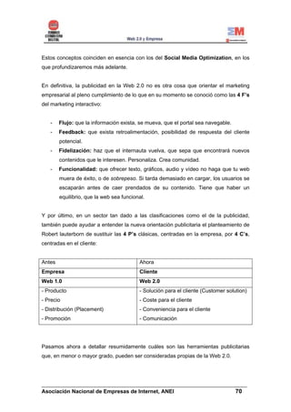 Estos conceptos coinciden en esencia con los del Social Media Optimization, en los
que profundizaremos más adelante.


En definitiva, la publicidad en la Web 2.0 no es otra cosa que orientar el marketing
empresarial al pleno cumplimiento de lo que en su momento se conoció como las 4 F’s
del marketing interactivo:


   -    Flujo: que la información exista, se mueva, que el portal sea navegable.
   -    Feedback: que exista retroalimentación, posibilidad de respuesta del cliente
        potencial.
   -    Fidelización: haz que el internauta vuelva, que sepa que encontrará nuevos
        contenidos que le interesen. Personaliza. Crea comunidad.
   -    Funcionalidad: que ofrecer texto, gráficos, audio y vídeo no haga que tu web
        muera de éxito, o de sobrepeso. Si tarda demasiado en cargar, los usuarios se
        escaparán antes de caer prendados de su contenido. Tiene que haber un
        equilibrio, que la web sea funcional.


Y por último, en un sector tan dado a las clasificaciones como el de la publicidad,
también puede ayudar a entender la nueva orientación publicitaria el planteamiento de
Robert lauterborn de sustituir las 4 P’s clásicas, centradas en la empresa, por 4 C’s,
centradas en el cliente:


Antes                                     Ahora
Empresa                                   Cliente
Web 1.0                                   Web 2.0
- Producto                                - Solución para el cliente (Customer solution)
- Precio                                  - Coste para el cliente
- Distribución (Placement)                - Conveniencia para el cliente
- Promoción                               - Comunicación




Pasamos ahora a detallar resumidamente cuáles son las herramientas publicitarias
que, en menor o mayor grado, pueden ser consideradas propias de la Web 2.0.




______________________________________________________________________
Asociación Nacional de Empresas de Internet, ANEI                 70
 