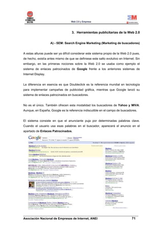 3. Herramientas publicitarias de la Web 2.0


                    A) - SEM: Search Engine Marketing (Marketing de buscadores)


A estas alturas puede ser ya difícil considerar este sistema propio de la Web 2.0 pues,
de hecho, existía antes mismo de que se definiese este salto evolutivo en Internet. Sin
embargo, en las primeras nociones sobre la Web 2.0 se usaba como ejemplo el
sistema de enlaces patrocinados de Google frente a los anteriores sistemas de
Internet Display.


La diferencia en esencia es que Doubleclick es la referencia mundial en tecnología
para implementar campañas de publicidad gráfica, mientras que Google lanzó su
sistema de enlaces patrocinados en buscadores.


No es el único. También ofrecen esta modalidad los buscadores de Yahoo y MIVA.
Aunque, en España, Google es la referencia indiscutible en el campo de buscadores.


El sistema consiste en que el anunciante puja por determinadas palabras clave.
Cuando el usuario usa esas palabras en el buscador, aparecerá el anuncio en el
apartado de Enlaces Patrocinados.




______________________________________________________________________
Asociación Nacional de Empresas de Internet, ANEI                 71
 