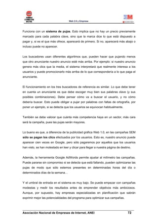 Funciona con un sistema de pujas. Esto implica que no hay un precio previamente
marcado para cada palabra clave, sino que la marca dice lo que está dispuesto a
pagar y, si es el que más ofrece, aparecerá de primero. Si no, aparecerá más abajo o
incluso puede no aparecer.


Los buscadores usan diferentes algoritmos que, pueden hacer que pujando menos
que otro anunciante nuestro anuncio esté más arriba. Por ejemplo: si nuestro anuncio
genera más clics que la media, el sistema interpretará que realmente interesa a los
usuarios y puede promocionarlo más arriba de lo que correspondería a lo que paga el
anunciante.


El funcionamiento en los tres buscadores de referencia es similar. Lo que debe tener
en cuenta un anunciante es que debe escoger muy bien sus palabras clave (y sus
posibles combinaciones). Debe pensar cómo va a buscar el usuario, y no cómo
debería buscar. Esto puede obligar a pujar por palabras con faltas de ortografía, por
poner un ejemplo, si se detecta que los usuarios se equivocan habitualmente.


También se debe valorar que cuánta más competencia haya en un sector, más cara
será la campaña, pues las pujas serán mayores.


Lo bueno es que, a diferencia de la publicidad gráfica Web 1.0, en las campañas SEM
sólo se pagan los clics efectuados por los usuarios. Esto es, nuestro anuncio puede
aparecer cien veces en Google, pero sólo pagaremos por aquellos que los usuarios
han visto, se han molestado en leer y clicar para llegar a nuestra página de destino.


Además, la herramienta Google AdWords permite ajustar al milímetro las campañas.
Puede pararse sin compromiso si se detecta que está fallando, pueden optimizarse las
pujas de modo que sólo estemos presentes en determinadas horas del día o
determinados días de la semana…


Y el umbral de entrada en el sistema es muy bajo. Se puede empezar con campañas
modestas y medir los resultados antes de emprender objetivos más ambiciosos.
Aunque, por supuesto, hay empresas especializadas en planificación que sabrán
exprimir mejor las potencialidades del programa para optimizar sus campañas.


______________________________________________________________________
Asociación Nacional de Empresas de Internet, ANEI                 72
 