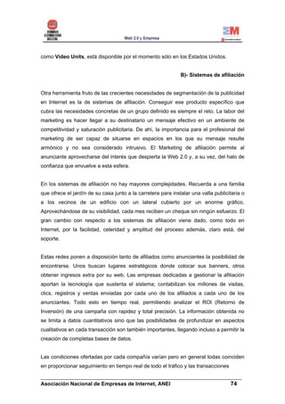 como Video Units, está disponible por el momento sólo en los Estados Unidos.


                                                              B)- Sistemas de afiliación


Otra herramienta fruto de las crecientes necesidades de segmentación de la publicidad
en Internet es la de sistemas de afiliación. Conseguir ese producto específico que
cubra las necesidades concretas de un grupo definido es siempre el reto. La labor del
marketing es hacer llegar a su destinatario un mensaje efectivo en un ambiente de
competitividad y saturación publicitaria. De ahí, la importancia para el profesional del
marketing de ser capaz de situarse en espacios en los que su mensaje resulte
armónico y no sea considerado intrusivo. El Marketing de afiliación permite al
anunciante aprovecharse del interés que despierta la Web 2.0 y, a su vez, del halo de
confianza que envuelve a esta esfera.


En los sistemas de afiliación no hay mayores complejidades. Recuerda a una familia
que ofrece el jardín de su casa junto a la carretera para instalar una valla publicitaria o
a los vecinos de un edificio con un lateral cubierto por un enorme gráfico.
Aprovechándose de su visibilidad, cada mes reciben un cheque sin ningún esfuerzo. El
gran cambio con respecto a los sistemas de afiliación viene dado, como todo en
Internet, por la facilidad, celeridad y amplitud del proceso además, claro está, del
soporte.


Estas redes ponen a disposición tanto de afiliados como anunciantes la posibilidad de
encontrarse. Unos buscan lugares estratégicos donde colocar sus banners, otros
obtener ingresos extra por su web. Las empresas dedicadas a gestionar la afiliación
aportan la tecnología que sustenta el sistema; contabilizan los millones de visitas,
clics, registros y ventas enviadas por cada uno de los afiliados a cada uno de los
anunciantes. Todo esto en tiempo real, permitiendo analizar el ROI (Retorno de
Inversión) de una campaña con rapidez y total precisión. La información obtenida no
se limita a datos cuantitativos sino que las posibilidades de profundizar en aspectos
cualitativos en cada transacción son también importantes, llegando incluso a permitir la
creación de completas bases de datos.


Las condiciones ofertadas por cada compañía varían pero en general todas coinciden
en proporcionar seguimiento en tiempo real de todo el tráfico y las transacciones

______________________________________________________________________
Asociación Nacional de Empresas de Internet, ANEI                 74
 