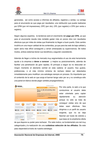 generadas, así como acceso a informes de afiliados, registros y ventas. La ventaja
para el anunciante es que paga por resultados; una retribución que puede realizarse
por CPM (por mil impresiones), CPC (por clic), CPL (por registro) o CPA (por venta o
registro).


Según algunos expertos, la tendencia será el crecimiento del pago por CPA, ya que
para el anunciante resulta más rentable gastar más en pocos clics con resultados
efectivos que por miles de visitas que finalmente no llegan a buen puerto. Este cambio
incidiría en una mayor calidad de los contenidos, ya que para las web de baja calidad y
spam sería más difícil conseguirlo y verían amenazada su supervivencia. De todos
modos, ambos sistemas tienen sus beneficios y seguirán coexistiendo.


Además de llegar a nichos de mercado muy segmentados el uso de esta herramienta
ayuda a la empresa a darse a conocer y mejora su posicionamiento, además de
facilitar una penetración de gran rapidez. El principio a seguir es no descuidar en
ningún momento el elemento central en esta cadena: el usuario. Sus gustos,
preferencias, o el más mínimo síntoma de rechazo deben ser detectados
inmediatamente para modificar una estrategia siempre en proceso. Es importante que
el contenido de la web en que acoja el banner tenga valor per se y no constituya sólo
una pared en blanco donde pegar carteles propagandísticos.


                                                      Por otra parte, la web a la que
                                                      conducimos al usuario debe
                                                      estar   orientada    para      captar
                                                      rápidamente         su      atención
                                                      porque no sólo se trata de
                                                      conseguir visitas sino de que
                                                      éstas   sean      efectivas.     Nos
                                                      dirigimos a un perfil de usuario
                                                      exigente,   que     no   se     deja
                                                      fascinar por luces de colores y
                                                      que basa en la amplísima oferta
de que dispone su poder para rechazar. Por este motivo, es fundamental una red muy
categorizada y la realización de una cuidadosa selección de los afiliados. De este
paso dependerá el éxito de nuestra estrategia.

______________________________________________________________________
Asociación Nacional de Empresas de Internet, ANEI                 75
 