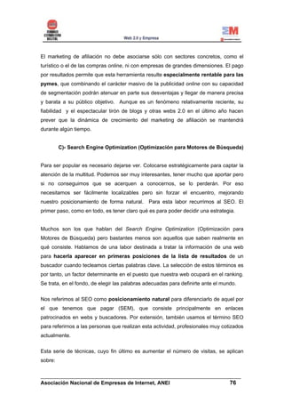 El marketing de afiliación no debe asociarse sólo con sectores concretos, como el
turístico o el de las compras online, ni con empresas de grandes dimensiones. El pago
por resultados permite que esta herramienta resulte especialmente rentable para las
pymes, que combinando el carácter masivo de la publicidad online con su capacidad
de segmentación podrán atenuar en parte sus desventajas y llegar de manera precisa
y barata a su público objetivo. Aunque es un fenómeno relativamente reciente, su
fiabilidad y el espectacular tirón de blogs y otras webs 2.0 en el último año hacen
prever que la dinámica de crecimiento del marketing de afiliación se mantendrá
durante algún tiempo.


         C)- Search Engine Optimization (Optimización para Motores de Búsqueda)


Para ser popular es necesario dejarse ver. Colocarse estratégicamente para captar la
atención de la multitud. Podemos ser muy interesantes, tener mucho que aportar pero
si no conseguimos que se acerquen a conocernos, se lo perderán. Por eso
necesitamos ser fácilmente localizables pero sin forzar el encuentro, mejorando
nuestro posicionamiento de forma natural.      Para esta labor recurrimos al SEO. El
primer paso, como en todo, es tener claro qué es para poder decidir una estrategia.


Muchos son los que hablan del Search Engine Optimization (Optimización para
Motores de Búsqueda) pero bastantes menos son aquellos que saben realmente en
qué consiste. Hablamos de una labor destinada a tratar la información de una web
para hacerla aparecer en primeras posiciones de la lista de resultados de un
buscador cuando tecleamos ciertas palabras clave. La selección de estos términos es
por tanto, un factor determinante en el puesto que nuestra web ocupará en el ranking.
Se trata, en el fondo, de elegir las palabras adecuadas para definirte ante el mundo.


Nos referimos al SEO como posicionamiento natural para diferenciarlo de aquel por
el que tenemos que pagar (SEM), que consiste principalmente en enlaces
patrocinados en webs y buscadores. Por extensión, también usamos el término SEO
para referirnos a las personas que realizan esta actividad, profesionales muy cotizados
actualmente.


Esta serie de técnicas, cuyo fin último es aumentar el número de visitas, se aplican
sobre:


______________________________________________________________________
Asociación Nacional de Empresas de Internet, ANEI                 76
 