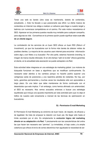 Tener una web es barato (otra cosa es mantenerla, dotarla de contenidos,
actualizarla…). Esto ha llevado a que posicionarla sea difícil. La oferta masiva de
contenidos en Internet nos obliga a realizar un esfuerzo para llegar a nuestro target y
batirnos con numerosos competidores en el camino. Por este motivo necesitamos el
SEO. Aparecer en los primeros puestos resulta muy rentable para cualquier compañía,
para algunas es vital. Convertirse en la primera opción puede significar estar a un clic
de un cliente seguro.


La contratación de los servicios de un buen SEO ofrece un buen ROI (Return of
Investment), ya que los buscadores son la forma más barata de obtener visitas de
posibles clientes. La mayoría de los usuarios usan internet para encontrar información
sobre algo y son fieles a su buscador. Por otra parte, estamos haciendo branding, la
imagen de marca resulta reforzada. Si en otro tiempo “salir en la tele” ofrecía garantías
al cliente, en la actualidad esta asociación se puede extrapolar a la Red.


Esta actividad debe integrarse en una estrategia de marketing global. Los motores de
búsqueda funcionan en base a algoritmos que se modifican continuamente. Es
necesario estar atentos a los cambios porque no hacerlo podría suponer una
vertiginosa caída de posiciones y una repentina pérdida de visitantes. No hay, por
tanto, garantías permanentes y muchas veces los resultados sólo son apreciables a
largo plazo. Es una labor que debe mantenerse de forma continuada con el
desembolso que esto implica. Y sin embargo, como hemos afirmado con anterioridad,
el SEO es necesario. Nos vemos avocados entonces a buscar una estrategia
equilibrada que incluya una apuesta importante por esta actividad pero que no deje el
tráfico de nuestra web únicamente a merced de las técnicas de optimización en
buscadores.


                                                     D) - Permission E-mail Marketing


El Permission E-mail Marketing es sinónimo de buen hacer, de respeto, de eficacia y
de legalidad. Se trata de empezar la relación con buen pie. De llegar sólo hasta el
límite acordado por el otro. Es simplemente la evolución lógica del marketing
directo en su adaptación a la Red. Y precisamente son las características del online
las que hacen tan necesario ese “permiso”. La inmediatez, el bajo coste y la amplia
cobertura que ofrece el envío de correo electrónico han agudizado la necesidad de ser

______________________________________________________________________
Asociación Nacional de Empresas de Internet, ANEI                 79
 