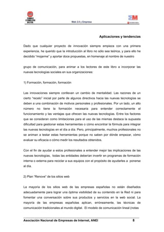 Aplicaciones y tendencias

Dado que cualquier proyecto de innovación siempre empieza con una primera
experiencia, he querido que la introducción al libro no sólo sea teórica, y para ello he
decidido “mojarme” y aportar doce propuestas, en homenaje al nombre de nuestro


grupo de comunicación, para animar a los lectores de este libro a incorporar las
nuevas tecnologías sociales en sus organizaciones:


1) Formación, formación, formación


Las innovaciones siempre conllevan un cambio de mentalidad. Las razones de un
cierto “recelo” inicial por parte de algunos directivos hacia las nuevas tecnologías se
deben a una combinación de motivos personales y profesionales. Por un lado, un alto
número    no   tiene   la   formación   necesaria   para   entender   correctamente   el
funcionamiento y las ventajas que ofrecen las nuevas tecnologías. Entre los factores
que se consideran como limitaciones para el uso de las mismas destaca la supuesta
dificultad para gestionar estas herramientas o cómo encontrar la fórmula para integrar
las nuevas tecnologías en el día a día. Pero, principalmente, muchos profesionales no
se animan a testar estas herramientas porque no saben por dónde empezar, cómo
evaluar su eficacia o cómo medir los resultados obtenidos.


Con el fin de ayudar a estos profesionales a entender mejor las implicaciones de las
nuevas tecnologías, todas las entidades deberían invertir en programas de formación
interna o externa para reciclar a sus equipos con el propósito de ayudarles a ponerse
al día.


2) Plan “Renove” de los sitios web


La mayoría de los sitios web de las empresas españolas no están diseñados
adecuadamente para lograr una óptima visibilidad de su contenido en la Red ni para
fomentar una conversación sobre sus productos y servicios en la web social. La
mayoría de las empresas españolas aplican, erróneamente, las técnicas de
comunicación tradicionales al mundo digital. El modelo de comunicación lineal (notas

______________________________________________________________________
Asociación Nacional de Empresas de Internet, ANEI                 8
 