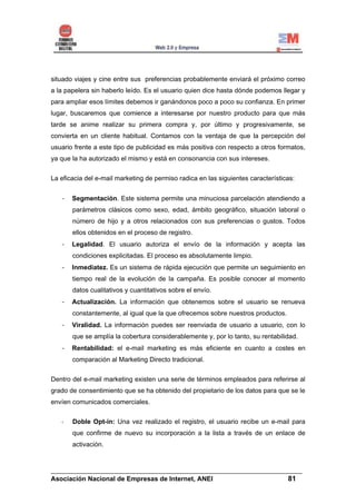situado viajes y cine entre sus preferencias probablemente enviará el próximo correo
a la papelera sin haberlo leído. Es el usuario quien dice hasta dónde podemos llegar y
para ampliar esos límites debemos ir ganándonos poco a poco su confianza. En primer
lugar, buscaremos que comience a interesarse por nuestro producto para que más
tarde se anime realizar su primera compra y, por último y progresivamente, se
convierta en un cliente habitual. Contamos con la ventaja de que la percepción del
usuario frente a este tipo de publicidad es más positiva con respecto a otros formatos,
ya que la ha autorizado el mismo y está en consonancia con sus intereses.


La eficacia del e-mail marketing de permiso radica en las siguientes características:


   -   Segmentación. Este sistema permite una minuciosa parcelación atendiendo a
       parámetros clásicos como sexo, edad, ámbito geográfico, situación laboral o
       número de hijo y a otros relacionados con sus preferencias o gustos. Todos
       ellos obtenidos en el proceso de registro.
   -   Legalidad. El usuario autoriza el envío de la información y acepta las
       condiciones explicitadas. El proceso es absolutamente limpio.
   -   Inmediatez. Es un sistema de rápida ejecución que permite un seguimiento en
       tiempo real de la evolución de la campaña. Es posible conocer al momento
       datos cualitativos y cuantitativos sobre el envío.
   -   Actualización. La información que obtenemos sobre el usuario se renueva
       constantemente, al igual que la que ofrecemos sobre nuestros productos.
   -   Viralidad. La información puedes ser reenviada de usuario a usuario, con lo
       que se amplía la cobertura considerablemente y, por lo tanto, su rentabilidad.
   -   Rentabilidad: el e-mail marketing es más eficiente en cuanto a costes en
       comparación al Marketing Directo tradicional.


Dentro del e-mail marketing existen una serie de términos empleados para referirse al
grado de consentimiento que se ha obtenido del propietario de los datos para que se le
envíen comunicados comerciales.

       Doble Opt-in: Una vez realizado el registro, el usuario recibe un e-mail para
       que confirme de nuevo su incorporación a la lista a través de un enlace de
       activación.


______________________________________________________________________
Asociación Nacional de Empresas de Internet, ANEI                 81
 