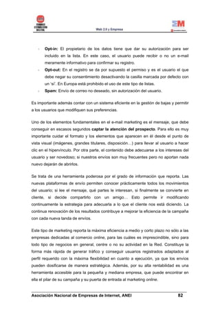 Opt-in: El propietario de los datos tiene que dar su autorización para ser
       incluido en la lista. En este caso, el usuario puede recibir o no un e-mail
       meramente informativo para confirmar su registro.
       Opt-out: En el registro se da por supuesto el permiso y es el usuario el que
       debe negar su consentimiento desactivando la casilla marcada por defecto con
       un ‘sí’. En Europa está prohibido el uso de este tipo de listas.
       Spam: Envío de correo no deseado, sin autorización del usuario.


Es importante además contar con un sistema eficiente en la gestión de bajas y permitir
a los usuarios que modifiquen sus preferencias.


Uno de los elementos fundamentales en el e-mail marketing es el mensaje, que debe
conseguir en escasos segundos captar la atención del prospecto. Para ello es muy
importante cuidar el formato y los elementos que aparecen en él desde el punto de
vista visual (imágenes, grandes titulares, disposición…) para llevar al usuario a hacer
clic en el hipervínculo. Por otra parte, el contenido debe adecuarse a los intereses del
usuario y ser novedoso; si nuestros envíos son muy frecuentes pero no aportan nada
nuevo dejarán de abrirlos.


Se trata de una herramienta poderosa por el grado de información que reporta. Las
nuevas plataformas de envío permiten conocer prácticamente todos los movimientos
del usuario; si lee el mensaje, qué partes le interesan, si finalmente se convierte en
cliente, si decide compartirlo con un amigo… Esto permite ir modificando
continuamente la estrategia para adecuarla a lo que el cliente nos está diciendo. La
continua renovación de los resultados contribuye a mejorar la eficiencia de la campaña
con cada nueva tanda de envíos.


Este tipo de marketing reporta la máxima eficiencia a medio y corto plazo no sólo a las
empresas dedicadas al comercio online, para las cuáles es imprescindible, sino para
todo tipo de negocios en general, centre o no su actividad en la Red. Constituye la
forma más rápida de generar tráfico y conseguir usuarios registrados adaptados al
perfil requerido con la máxima flexibilidad en cuanto a ejecución, ya que los envíos
pueden dosificarse de manera estratégica. Además, por su alta rentabilidad es una
herramienta accesible para la pequeña y mediana empresa, que puede encontrar en
ella el pilar de su campaña y su puerta de entrada al marketing online.

______________________________________________________________________
Asociación Nacional de Empresas de Internet, ANEI                 82
 