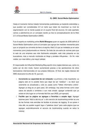 E)- SMO: Social Media Optimization


Hasta el momento hemos tratado herramientas publicitarias ya bastante extendidas y
que pueden ser consideradas 2.0 en tanto que tratan de maximizar su nivel de
segmentación con la mente puesta en el usuario final del anuncio. En este apartado
vamos a adentrarnos en un concepto nacido ya tras la conceptualización de la Web
2.0: el Social Media Optimization (SMO).


Fue el experto en marketing online Rohit Bhargava quien en agosto de 2006 definió el
Social Media Optimization como el concepto que agrupa las medidas necesarias para
que un proyecto se convierta de lleno al espíritu Web 2.0 que se instalaba ya en esos
momentos como predominante en Internet. Se trata de una serie de normas para que
la web de una empresa sea más fácilmente enlazable, esté más presente en los
buscadores, más a menudo nombrada en blogs y portales influyentes… En fin: más
visible, con más tráfico y de mayor calidad.


El responsable de Influential Marketing Blog aportó cinco reglas básicas que, como no
podía ser de otro modo, fueron aumentando gracias a las aportaciones de otros
teorizadores internacionales en sus propias bitácoras. Al final, las reglas básicas del
SMO alcanzaron la cifra de 16, que son:

   1.   Incremente su capacidad de ser enlazado: La primera y más importante. La
        página web en lo posible tiene que dejar de ser “estática” – es decir que
        raramente es actualizada y solo es usada como “folleto informativo online”.
        Agregar un blog es un gran paso. Sin embargo, hay otras formas como crear
        casos de estudio o similares o aun más simple: agregar contenido que ya
        existe en otro lugar en un formato fácil de usar (RSS, por ejemplo)
   2.   Facilite que su página se agregue a favoritos o acepte tags: Agregar
        botones para “Add to del.icio.us” u otro servicio de bookmarking similar es una
        de las formas más sencillas de facilitar el proceso de tagging. Si se quiere ir
        más allá, se pueden sugerir tags o “palabras clave” para cada página (que se
        agregan automáticamente al servicio de bookmarking cuando se salva la
        misma)




______________________________________________________________________
Asociación Nacional de Empresas de Internet, ANEI                 83
 