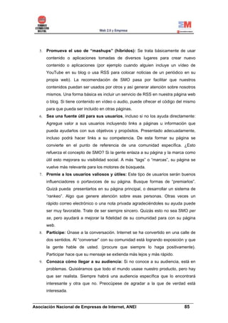 5.   Promueva el uso de “mashups” (híbridos): Se trata básicamente de usar
       contenido o aplicaciones tomadas de diversos lugares para crear nuevo
       contenido o aplicaciones (por ejemplo cuando alguien incluye un vídeo de
       YouTube en su blog o usa RSS para colocar noticias de un periódico en su
       propia web). La recomendación de SMO pasa por facilitar que nuestros
       contenidos puedan ser usados por otros y así generar atención sobre nosotros
       mismos. Una forma básica es incluir un servicio de RSS en nuestra página web
       o blog. Si tiene contenido en vídeo o audio, puede ofrecer el código del mismo
       para que pueda ser incluido en otras páginas.
  6.   Sea una fuente útil para sus usuarios, incluso si no los ayuda directamente:
       Agregue valor a sus usuarios incluyendo links a páginas u información que
       pueda ayudarlos con sus objetivos y propósitos. Presentado adecuadamente,
       incluso podrá hacer links a su competencia. De esta formar su página se
       convierte en el punto de referencia de una comunidad específica. ¿Esto
       refuerza el concepto de SMO? Si la gente enlaza a su página y la marca como
       útil esto mejorara su visibilidad social. A más “tags” o “marcas”, su página se
       vuelve más relevante para los motores de búsqueda.
  7.   Premie a los usuarios valiosos y útiles: Este tipo de usuarios serán buenos
       influenciadores o portavoces de su página. Busque formas de “premiarlos”.
       Quizá pueda presentarlos en su página principal, o desarrollar un sistema de
       “rankeo”. Algo que genere atención sobre esas personas. Otras veces un
       rápido correo electrónico o una nota privada agradeciéndoles su ayuda puede
       ser muy favorable. Trate de ser siempre sincero. Quizás esto no sea SMO per
       se, pero ayudará a mejorar la fidelidad de su comunidad para con su página
       web.
  8.   Participe: Únase a la conversación. Internet se ha convertido en una calle de
       dos sentidos. Al “conversar” con su comunidad está logrando exposición y que
       la gente hable de usted. (procure que siempre lo haga positivamente).
       Participar hace que su mensaje se extienda más lejos y más rápido.
  9.   Conozca cómo llegar a su audiencia: Si no conoce a su audiencia, está en
       problemas. Quisiéramos que todo el mundo usase nuestro producto, pero hay
       que ser realista. Siempre habrá una audiencia específica que lo encontrará
       interesante y otra que no. Preocúpese de agradar a la que de verdad está
       interesada.

______________________________________________________________________
Asociación Nacional de Empresas de Internet, ANEI                 85
 