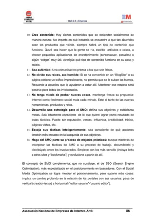 10. Cree contenido: Hay ciertos contenidos que se extienden socialmente de
       manera natural. No importa en qué industria se encuentre o que tan aburridos
       sean los productos que vende, siempre habrá un tipo de contenido que
       funciona. Quizá sea hacer que la gente se ría, escribir artículos o casos, u
       ofrecer pequeñas aplicaciones de entretenimiento (screensaver, postales) o
       algún “widget” muy útil. Averigüe qué tipo de contenido funciona en su caso y
       créelo.
   11. Sea auténtico: Una comunidad no premia a los que son falsos.
   12. No olvide sus raíces, sea humilde: Si se ha convertido en un “BlogStar” o su
       página obtiene un tráfico impresionante, no permita que se le suban los humos.
       Recuerde a aquellos que lo ayudaron a estar allí. Mantener ese respeto será
       positivo para todos los involucrados.
   13. No tenga miedo de probar nuevas cosas, mantenga fresca su propuesta:
       Internet como fenómeno social muta cada minuto. Esté al tanto de las nuevas
       herramientas, productos y retos.
   14. Desarrolle una estrategia para el SMO: defina sus objetivos y establezca
       metas. Sea totalmente consciente de lo que quiere lograr como resultado de
       estas tácticas. Puede ser reputación, ventas, influencia, credibilidad, tráfico,
       páginas vistas, etc.
   15. Escoja sus tácticas inteligentemente: sea consciente de qué acciones
       tendrán más impacto en la búsqueda de sus objetivos.
   16. Haga del SMO parte su proceso de mejores prácticas: busque maneras de
       incorporar las tácticas de SMO a su proceso de trabajo, documéntelo y
       distribúyalo entre los involucrados. Empiece con los más sencillo (incluya links
       a otros sites y “bookmarks”) y evolucione a partir de allí.


El concepto de SMO complementa, que no sustituye, el de SEO (Search Engine
Optimization), más especializado en el posicionamiento en buscadores. Con el Social
Media Optimization se logra mejorar el posicionamiento, pero supone más cosas:
implica un cambio profundo en la relación de los portales con sus usuarios: pasa de
vertical (creador-lector) a horizontal (“editor usuario”-“usuario editor”).




______________________________________________________________________
Asociación Nacional de Empresas de Internet, ANEI                 86
 