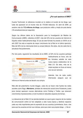 ¿Por qué aparece el SMO?


Cuenta Technorati, la referencia mundial en lo relativo al mundo de los blogs, que
cada día aparecen en el mundo más de 175.000 bitácoras. En abril de 2008, ya
existían más de 112 millones de blogs, que producían millón y medio de post diarios
(18 actualizaciones por segundo).


Según los últimos datos de la Asociación para la Investigación de Medios de
Comunicación (AIMC), referidos al 2007, más del 43% de los usuarios de Internet en
España visitan habitualmente blogs. El uso de este formato ha crecido un 39’5% en el
año 2007 (ha sido el soporte de mayor crecimiento de la Red en el último ejercicio).
Más del 30% de los internautas tiene su propia bitácora. De estos, dos de cada tres lo
actualizan frecuentemente.


Por otra parte, siguiendo los resultados de la AIMC, el 52% de los usuarios participa
                                                    habitualmente en foros, otro de
                                                    los formatos estrella de esta
                                                    nueva época colaborativa de la
                                                    Web 2.0. De ellos, más de la
                                                    mitad escriben en foros al menos
                                                    una vez por semana.


                                                    Además, tres de cada cuatro
                                                    internautas   asegura    que   se
informa en Internet antes de decidir una compra.


Más allá del potentísimo mundo blogger, cada día se hacen más fuertes las redes
sociales como Digg o Menéame, portales de interacción social como Facebook y cada
poco tiempo aparecen nuevas alternativas como Fotolog o Twitter, que alcanzan
crecimientos impresionantes a nivel mundial en reducidos espacios de tiempo.


La relevancia de la Web 2.0 se percibe también en que la gran mayoría de los medios
de comunicación online se han adaptado a esta nueva época y destinan espacios
cada vez más importantes para la expresión de sus usuarios (comentarios, foros, vías
para que los usuarios envíen sus noticias, para que creen sus propios blogs…). No en
______________________________________________________________________
Asociación Nacional de Empresas de Internet, ANEI                 87
 