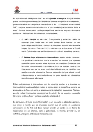 La aplicación del concepto de SMO es una apuesta estratégica, aunque también
puede utilizarse puntualmente (para emprender análisis de opinión en la blogosfera,
para contrarrestar una campaña de descrédito en la red…). En algunas actuaciones el
SMO comparte espacios conceptuales con el buzz marketing (el tradicional “boca a
oreja”): los que se relacionan con la propagación de valores de empresa, de nuevos
productos… Pero también dos diferencias fundamentales:


       -   El SMO siempre va de cara. Transparencia y sinceridad. Nada de
           esconder quien habla bajo un falso usuario. Esos intentos ya han
           provocado sus escándalos y, cuando se descubren, son una bomba para la
           imagen de marca. Provocan todo lo contrario que se busca con el Social
           Media Optimization, que es identificarnos con calidad, atención y cercanía.


       -   El SMO se dirige a internautas interesados en aquello que les contamos.
           Las participaciones de una marca se centran en usuarios que expresan
           curiosidad, dudas o quejas sobre alguno de sus productos. En caso de que
           lance una nueva campaña o un nuevo producto, se pone en contacto con
           internautas que, por los temas que tratan habitualmente, se considera que
           podrían que estar interesados. Siempre tratándolos de igual a igual, con el
           máximo respeto y comprendiendo que no todos estarán tan interesados
           como le gustaría a la marca.


Estas participaciones e interacciones con los usuarios aportan a la empresa un
interesantísimo bagaje cualitativo: mejora la opinión sobre la compañía y aumenta su
presencia en la Red, así como su posicionamiento natural en buscadores. Además,
permite realizar interesantes prospecciones de opinión de los usuarios, expresada
libremente en blogs, foros y portales adaptados a la Web 2.0.


En conclusión, el Social Media Optimization es un concepto en absoluta expansión,
que crece a medida que las empresas asumen que el cambio de paradigma
comunicativo de la Web 2.0 debe implicar también un cambio en su forma de
relacionarse con sus clientes, reales y potenciales, en Internet. El SMO es, en
definitiva, una opción ambiciosa e interesante para:




______________________________________________________________________
Asociación Nacional de Empresas de Internet, ANEI                 89
 