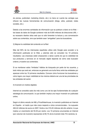 de prensa, publicidad, marketing directo, etc.) no tiene en cuenta las ventajas que
ofrecen las nuevas herramientas de comunicación (blogs, wikis, podcast, redes
sociales, etc.).


Debido a las enormes cantidades de información que se publican a diario en la Web -
las bases de datos de Google contienen más de 8.000 millones de direcciones URL –
es necesario diseñar sitios web que no sólo fomenten la lectura y una conversación
sobre sus contenidos, sino que también sean “amigables” para los buscadores.


3) Mejorar la visibilidad del contenido en la Red


Más del 90% de los internautas españoles utiliza sólo Google para acceder a la
información publicada en la Web, y además sólo se consultan los 10 primeros
resultados. Las empresas están empezando a darse cuenta de que la visibilidad de
sus productos y servicios en el mercado digital depende de cómo este buscador
ordene y muestre sus contenidos.


Si se mantienen estos “limitados” hábitos de búsqueda por parte de los usuarios, y
todo indica que será así, entonces se generará una lucha feroz entre las entidades por
aparecer entre los 10 primeros resultados. Conocer cómo funcionan los buscadores y
cómo lograr una mayor visibilidad en los mismos debería ser una de las prioridades de
las entidades del sector.


4) Inversión en medios digitales


Internet se consolida cada día más como uno de los ejes fundamentales de cualquier
estrategia de comunicación, lo que también implica una mayor inversión en publicidad
online.


Según el último estudio de IAB y PriceWaterhouse, la inversión publicitaria en Internet
en España - el medio que más crece respecto a otros convencionales - ha supuesto
482,42 millones de euros en 2007, frente a los 310,45 millones del año anterior, lo que
implica un crecimiento del 55,39 por ciento. Los 10 primeros anunciantes en Internet
(por volumen de inversión) representan el 84,1% de la inversión total. Por sectores, la


______________________________________________________________________
Asociación Nacional de Empresas de Internet, ANEI                 9
 