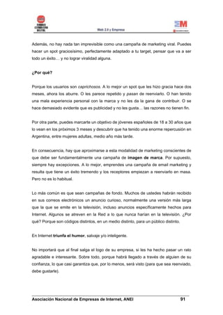 Además, no hay nada tan imprevisible como una campaña de marketing viral. Puedes
hacer un spot graciosísimo, perfectamente adaptado a tu target, pensar que va a ser
todo un éxito… y no lograr viralidad alguna.


¿Por qué?


Porque los usuarios son caprichosos. A lo mejor un spot que les hizo gracia hace dos
meses, ahora los aburre. O les parece repetido y pasan de reenviarlo. O han tenido
una mala experiencia personal con la marca y no les da la gana de contribuir. O se
hace demasiado evidente que es publicidad y no les gusta… las razones no tienen fin.


Por otra parte, puedes marcarte un objetivo de jóvenes españoles de 18 a 30 años que
lo vean en los próximos 3 meses y descubrir que ha tenido una enorme repercusión en
Argentina, entre mujeres adultas, medio año más tarde.


En consecuencia, hay que aproximarse a esta modalidad de marketing conscientes de
que debe ser fundamentalmente una campaña de imagen de marca. Por supuesto,
siempre hay excepciones. A lo mejor, emprendes una campaña de email marketing y
resulta que tiene un éxito tremendo y los receptores empiezan a reenviarlo en masa.
Pero no es lo habitual.


Lo más común es que sean campañas de fondo. Muchos de ustedes habrán recibido
en sus correos electrónicos un anuncio curioso, normalmente una versión más larga
que la que se emite en la televisión, incluso anuncios específicamente hechos para
Internet. Algunos se atreven en la Red a lo que nunca harían en la televisión. ¿Por
qué? Porque son códigos distintos, en un medio distinto, para un público distinto.


En Internet triunfa el humor, salvaje y/o inteligente.


No importará que al final salga el logo de su empresa, si les ha hecho pasar un rato
agradable e interesante. Sobre todo, porque habrá llegado a través de alguien de su
confianza, lo que casi garantiza que, por lo menos, será visto (para que sea reenviado,
debe gustarle).




______________________________________________________________________
Asociación Nacional de Empresas de Internet, ANEI                 91
 