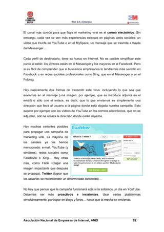 El canal más común para que fluya el marketing viral es el correo electrónico. Sin
embargo, cada vez se ven más experiencias exitosas en páginas webs sociales: un
vídeo que triunfa en YouTube o en el MySpace, un mensaje que se trasmite a través
del Messenger…


Cada perfil de destinatario, tiene su hueco en Internet. No es posible simplificar este
punto al estilo: los jóvenes están en el Messenger y los mayores en el Facebook. Pero
si es fácil de comprender que si buscamos empresarios lo tendremos más sencillo en
Facebook o en redes sociales profesionales como Xing, que en el Messenger o en el
Fotolog.


Hay básicamente dos formas de transmitir este virus: incluyendo lo que sea que
enviamos en el mensaje (una imagen, por ejemplo, que se introduce adjunta en el
email) o sólo con el enlace, es decir, que lo que enviamos es simplemente una
dirección que lleva al usuario a la página donde está alojada nuestra campaña. Esto
sucede por ejemplo con los vídeos de YouTube en los correos electrónicos, que no se
adjuntan, sólo se enlaza la dirección donde están alojados.


Hay muchas variantes posibles
para propagar una campaña de
marketing viral. La mayoría de
los   canales     ya    los   hemos
mencionado: e-mail, YouTube (y
similares), redes sociales como
Facebook o Xing… Hay otras
más, como Flickr (colgar una
imagen impactante que después
se propaga), Twitter (lograr que
los usuarios se recomienden un determinado contenido)…


No hay que pensar que la campaña funcionará sola si la soltamos un día en YouTube.
Debemos     ser        más    proactivos   e   insistentes.   Usar   varias   plataformas
simultáneamente, participar en blogs y foros… hasta que la mecha se encienda.




______________________________________________________________________
Asociación Nacional de Empresas de Internet, ANEI                 92
 