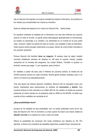 isla en Second Life lograba una buena cantidad de espacio informativo, de publicity en
los medios que compensaba con creces su inversión.


Sobre la utilidad del espacio en sí mismo en Second Life… había dudas.


En aquellos instantes se hablaba de un fenómeno con casi dos millones de usuarios
activos en todo el mundo. La gente podía descargarse gratuitamente la herramienta,
se creaba un personaje a su medida y se adentraba en un mundo en el que podía
volar, conducir, hablar con gente de todo el mundo. Las ciudades e islas se extendían.
Cada usuario podía escoger vestimenta a su gusto, dentro de unos límites marcados a
los usuarios “gratuitos”.


Porque Second Life también tiene su negocio. Si quieres ropa de algún modelo
concreto (hablamos siempre de diseños en 3D para el usuario virtual), puedes
comprarla en la moneda del programa, los Linden Dollars. También si quieres un
terrenito, tienes que pagar. Y, por supuesto, para construir.


En realidad, a pesar de esos casi 2 millones de usuarios activos, la media era de
30.000 usuarios activos en cada momento. Mucha gente entraba, probaba, pero o no
volvía o lo hacía muy esporádicamente.


Tras esa época de intensa atención mediática, Second Life ha resurgido como una
opción interesante para posicionarse en ámbitos de innovación y diseño. Sus
usuarios activos se han reducido a un millón 200 mil. En cambio, la media de usuarios
presentes al mismo tiempo en el programa está en 2008 en los 60.000, el doble que
cuando el foco mediático se centraba en él.


¿Qué posibilidades tiene?


Aunque se ha hablado de esa posibilidad, aún no existe publicidad como tal en las
islas de Second Life. Por el momento, la única opción de hacer una marca visible es
alquilar una isla (o un espacio en una) y crear una sede.


Ofrece la posibilidad de comerciar (de modo simbólico) con diseños en 3D. Por
ejemplo, si tienes una compañía de zapatillas deportivas, puedes hacer versiones de

______________________________________________________________________
Asociación Nacional de Empresas de Internet, ANEI                 94
 