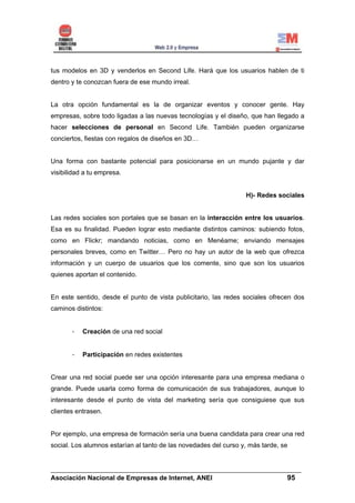 tus modelos en 3D y venderlos en Second Life. Hará que los usuarios hablen de ti
dentro y te conozcan fuera de ese mundo irreal.


La otra opción fundamental es la de organizar eventos y conocer gente. Hay
empresas, sobre todo ligadas a las nuevas tecnologías y el diseño, que han llegado a
hacer selecciones de personal en Second Life. También pueden organizarse
conciertos, fiestas con regalos de diseños en 3D…


Una forma con bastante potencial para posicionarse en un mundo pujante y dar
visibilidad a tu empresa.


                                                                  H)- Redes sociales


Las redes sociales son portales que se basan en la interacción entre los usuarios.
Esa es su finalidad. Pueden lograr esto mediante distintos caminos: subiendo fotos,
como en Flickr; mandando noticias, como en Menéame; enviando mensajes
personales breves, como en Twitter… Pero no hay un autor de la web que ofrezca
información y un cuerpo de usuarios que los comente, sino que son los usuarios
quienes aportan el contenido.


En este sentido, desde el punto de vista publicitario, las redes sociales ofrecen dos
caminos distintos:


       -   Creación de una red social


       -   Participación en redes existentes


Crear una red social puede ser una opción interesante para una empresa mediana o
grande. Puede usarla como forma de comunicación de sus trabajadores, aunque lo
interesante desde el punto de vista del marketing sería que consiguiese que sus
clientes entrasen.


Por ejemplo, una empresa de formación sería una buena candidata para crear una red
social. Los alumnos estarían al tanto de las novedades del curso y, más tarde, se


______________________________________________________________________
Asociación Nacional de Empresas de Internet, ANEI                 95
 