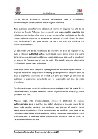 por su sencilla actualización, usuarios habitualmente fieles y, normalmente,
influenciables por los responsables de sus blogs de referencia.


Toda publicidad específicamente adaptada al entorno del blogging, más allá de los
anuncios de Google AdSense, tiene en común una segmentación exquisita. Las
plataformas que invitan a los blogs a entrar en campañas publicitarias de lo más
diverso parten de preguntar los temas que se tratan en el portal, número de visitas,
ritmo de actualización, etc., para hacerse una idea lo más adecuada posible de qué
tipo de usuarios tendrá.


De este modo, una de las posibilidades de anunciarse en blogs es negociar con su
autor el introducir publicidad gráfica. Sí, el clásico banner con un enlace a la página
de la marca, pero, como comentábamos, en este caso nunca aparecerá (o no debería)
un anuncio de Pescanova en un blog de motor. Sólo saldrán anuncios relacionados
con los temas que se traten en los sites.


Para llevar a cabo estas campañas hipersegmentadas no vale cualquier agencia. Lo
mejor es trabajar con compañías de marketing que tengan buenas bases de datos de
blogs y experiencia acumulada en la Web 2.0, para que tengan ya convenios de
publicidad o experiencia contactando con el responsable del blog de modo
provechoso.


Otra forma de nueva publicidad en blogs consiste en el patrocinio del portal. Es un
caso más extremo, aún poco extendido, con una mayor vinculación entre blog y marca
y bastante más caro.


Algunos   blogs,   más     profesionalizados,   ofrecen   la   posibilidad   de   publicar
publirreportajes, para lo cual hay que saber adaptarse al lenguaje propio de los
blogs: más sencillo, cercano, con contenido que interese al usuario, nunca
exageradamente publicitario. Estos publirreportajes se identifican como tales, no se
disimulan como si fuesen artículos del autor de blog, pero suelen tener bastante buena
aceptación pues, al insertarse con el formato de una anotación más del portal, los
usuarios la leen como una más.




______________________________________________________________________
Asociación Nacional de Empresas de Internet, ANEI                 97
 