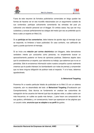 Fuera de este resumen de formatos publicitarios comerciales en blogs quedan las
formas de hacerse ver en ese mundillo relacionadas con un seguimiento cuidado de
sus contenidos: participar activamente comentando las entradas del post y/o
cultivando una relación personal con el blogger. En ambos casos, hay que ser muy
cuidadoso y conocer perfectamente los códigos del medio (por eso es preferible que lo
lleve a cabo un experto en Web 2.0).


Si se participa en los comentarios, debe tratarse de aportar algo al mensaje al que
se responde, no limitarse a hacer publicidad. En caso contrario, nos calificarán de
spam y puede que borren el mensaje.


Si se inicia una relación por correo electrónico con bloggers, debe demostrarse
verdadero interés por conocerlos como personas, no simplemente buscar un
aprovechamiento posterior en forma de opiniones positivas. Debemos dejarle claro
que lo consideramos un experto, que valoramos su trabajo, que sabemos que no es un
periodista. Sólo le enviaremos información sobre nuestra compañía cuando realmente
creamos que le puede interesar (no bombardearlo con notas de prensa) y comprender
que no tiene ninguna obligación de publicar nada al respecto. Y si lo hace, debemos
agradecérselo.


                                                             I)- Behavioral Targeting


Ponemos fin a nuestro particular listado de publicidad en la Web 2.0 con un sistema
incipiente, aún no desarrollado del todo: el Behavioral Targeting (Focalización por
Comportamiento). Esta técnica se fundamenta en analizar las costumbres de
navegación de los usuarios de Internet (qué tipo de páginas visita, a cuáles vuelve con
más frecuencia, en cuáles se queda más tiempo…) para hacer una composición de
sus gustos y afinidades y, en consecuencia, hacer que aparezcan en las páginas que
un usuario visite, anuncios que se adapten a su perfil de gustos.




______________________________________________________________________
Asociación Nacional de Empresas de Internet, ANEI                 99
 