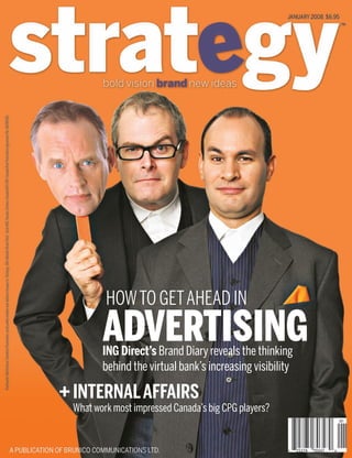 S
INTERNALAFFAIRS
What work most impressed Canada’s big CPG players?
HOWTO GETAHEAD IN
ADVERTISINGING Direct’s Brand Diary reveals the thinking
behind the virtual bank’s increasing visibility
+
CoverJan08.indd 1CoverJan08.indd 1 12/17/07 2:38:13 PM12/17/07 2:38:13 PM
 