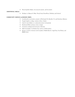  Promoting Ben Hackett, his music, his records, and his concerts
ADDITIONAL SKILLS:
 Proficient in Microsoft Office: Word, Excel, PowerPoint, Publisher, and Outlook
COMMUNITY SERVICE & MISSION TRIPS:
 Contributed to construction projects in Pittsburgh, PA, Danville, VA, and Eleuthera, Bahamas
 Taught English to college students in Kiev, Ukraine
 Cared for sick children at a malnutrition center in Guatemala
 Distributed Bibles and Jesus videos in Spain
 Assisted an underground missionary in Morocco
 Filled food packets for Burkina Faso with my AVID students
 Donate to and do volunteer work for Jackson Middle School’s Angel Tree, Food Pantry, and
PRIDE Store
 