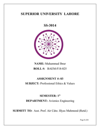 Page 1 of 4
SUPERIOR UNIVERSITY LAHORE
SS-3014
NAME: Muhammad Ibrar
ROLL #: BAEM-F18-025
ASSIGNMENT #: 03
SUBJECT: Professional Ethics & Values
SEMESTER: 8th
DEPARTMENT: Avionics Engineering
SUBMITT TO: Asst. Prof. Air Cdre. Illyas Mahmood (Retd.)
 