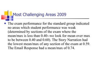Most Challenging Areas   2009 The exam performance for the standard group indicated no areas which student performance was weak (determined by sections of the exam where the mean/max is less than 0.40--we look for mean over max to be between 0.40 and 0.60). The Story Narration had the lowest mean/max of any section of the exam at 0.59. The Email Response had a mean/max of 0.74. 