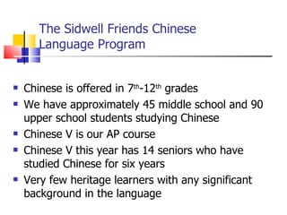 The Sidwell Friends Chinese Language Program Chinese is offered in 7 th -12 th  grades We have approximately 45 middle school and 90 upper school students studying Chinese Chinese V is our AP course Chinese V this year has 14 seniors who have studied Chinese for six years Very few heritage learners with any significant background in the language 