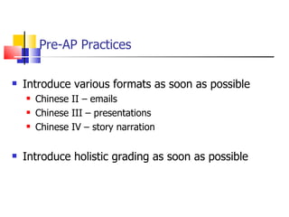 Pre-AP Practices Introduce various formats as soon as possible Chinese II – emails Chinese III – presentations Chinese IV – story narration Introduce holistic grading as soon as possible 