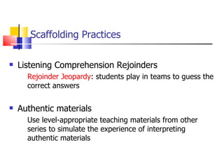 Scaffolding Practices Listening Comprehension Rejoinders Rejoinder Jeopardy : students play in teams to guess the correct answers Authentic materials Use level-appropriate teaching materials from other series to simulate the experience of interpreting authentic materials 