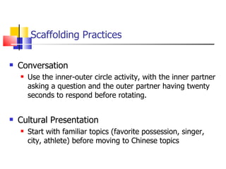 Scaffolding Practices Conversation Use the inner-outer circle activity, with the inner partner asking a question and the outer partner having twenty seconds to respond before rotating. Cultural Presentation Start with familiar topics (favorite possession, singer, city, athlete) before moving to Chinese topics 