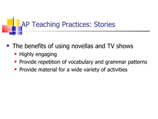 AP Teaching Practices: Stories The benefits of using novellas and TV shows Highly engaging Provide repetition of vocabulary and grammar patterns Provide material for a wide variety of activities 