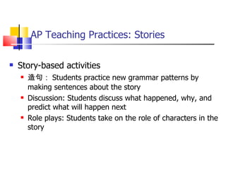AP Teaching Practices: Stories Story-based activities 造句： Students practice new grammar patterns by making sentences about the story Discussion: Students discuss what happened, why, and predict what will happen next Role plays: Students take on the role of characters in the story 
