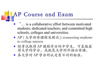 AP Course and Exam “ …  is a collaborative effort between motivated students; dedicated teachers; and committed high schools, colleges and universities. AP ( 大学预修课程及测试 ): connecting students to college success   经考试取得 AP 课程学分的中学生，可直接获得大学的学分，或抵免大学的外语必修课。 各大学对 AP 学分的认定有不同的标准。 