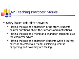 AP Teaching Practices: Stories Story-based role play activities Playing the role of a character in the story, students answer questions about their actions and motivations Playing the role of a friend of a character, students give the character advice Playing the role of a character, students write a journal entry or an email to a friend, explaining what is happening and how they are feeling 